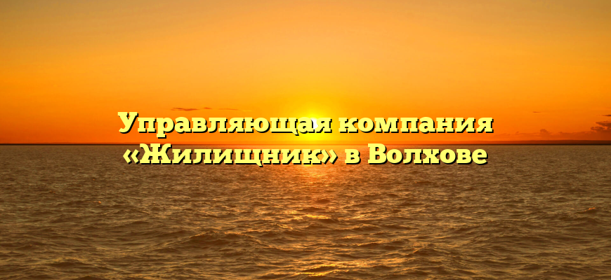 Управляющая компания «Жилищник» в Волхове