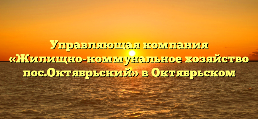 Управляющая компания «Жилищно-коммунальное хозяйство пос.Октябрьский» в Октябрьском