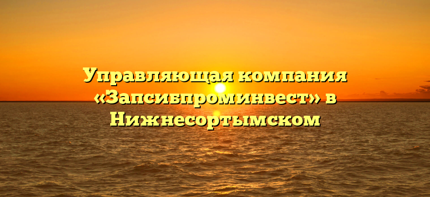 Управляющая компания «Запсибпроминвест» в Нижнесортымском