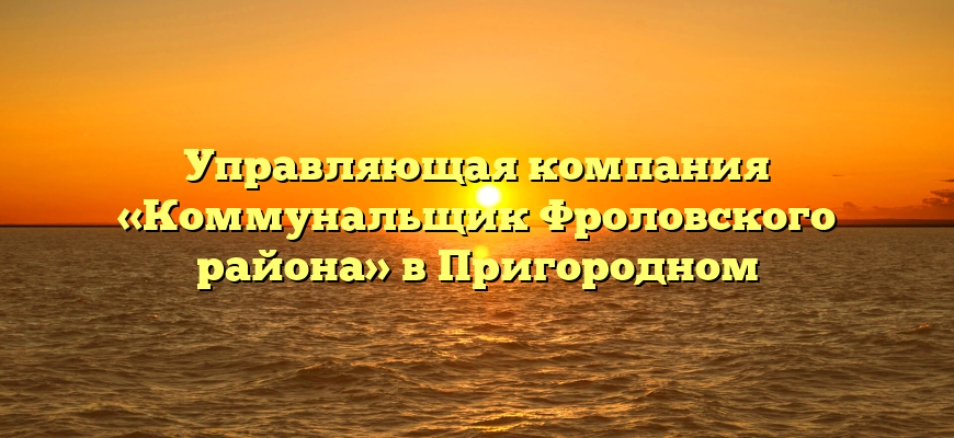 Управляющая компания «Коммунальщик Фроловского района» в Пригородном