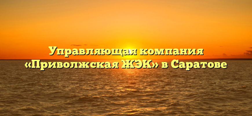 Управляющая компания «Приволжская ЖЭК» в Саратове