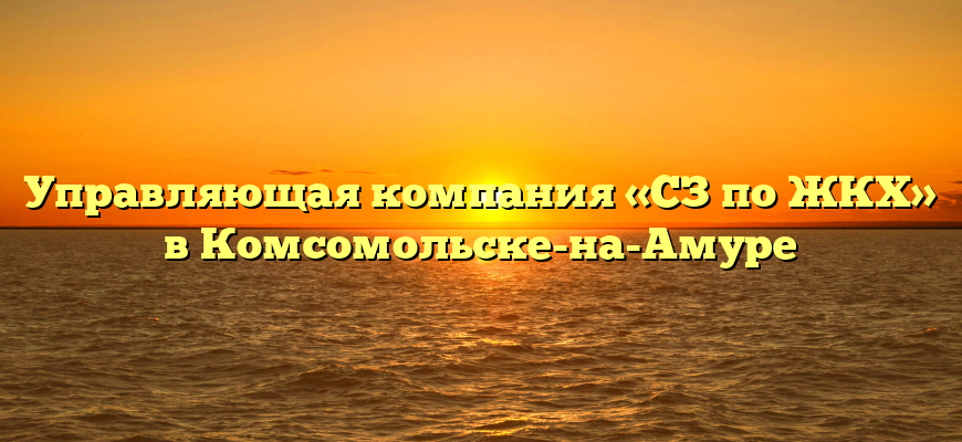 Управляющая компания «СЗ по ЖКХ» в Комсомольске-на-Амуре