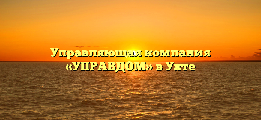 Управляющая компания «УПРАВДОМ» в Ухте