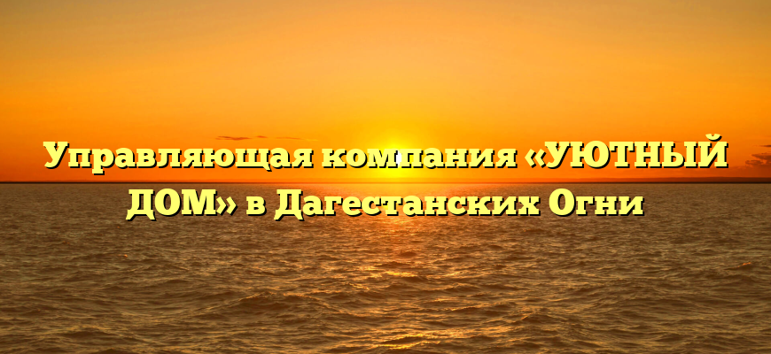 Управляющая компания «УЮТНЫЙ ДОМ» в Дагестанских Огни