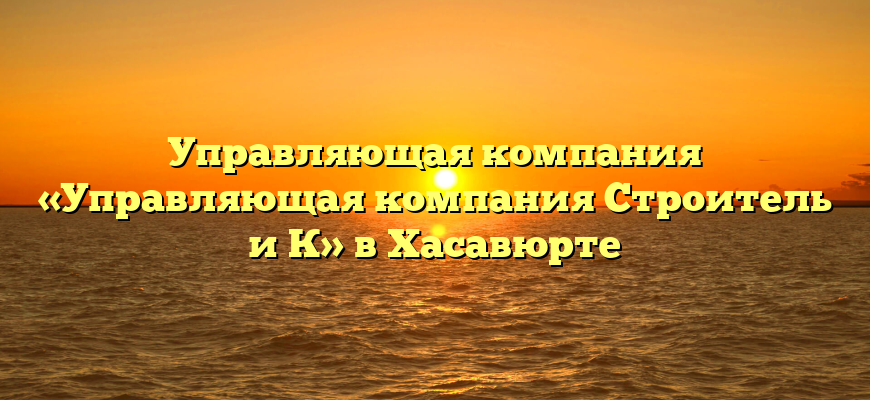 Управляющая компания «Управляющая компания Строитель и К» в Хасавюрте
