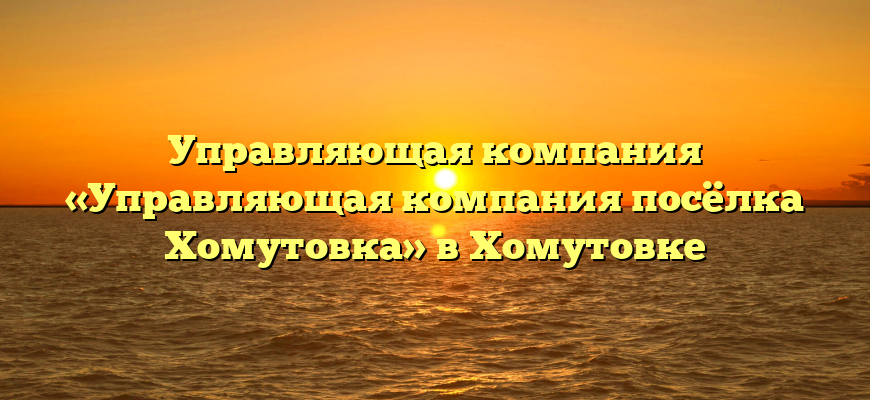 Управляющая компания «Управляющая компания посёлка Хомутовка» в Хомутовке