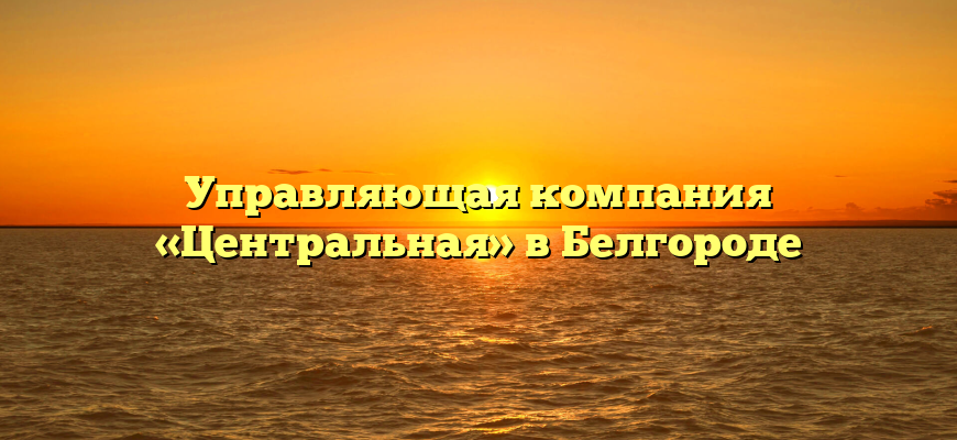 Управляющая компания «Центральная» в Белгороде
