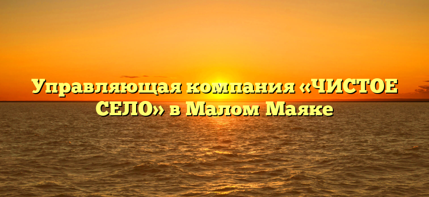 Управляющая компания «ЧИСТОЕ СЕЛО» в Малом Маяке