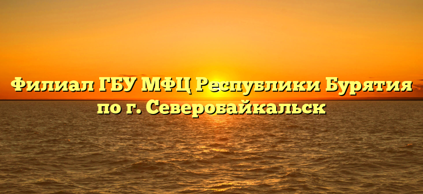 Филиал ГБУ МФЦ Республики Бурятия  по г. Северобайкальск