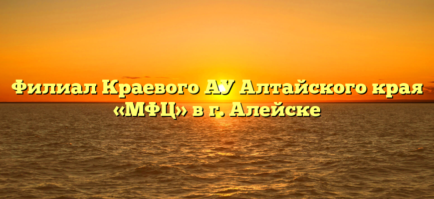 Филиал Краевого АУ Алтайского края «МФЦ» в г. Алейске