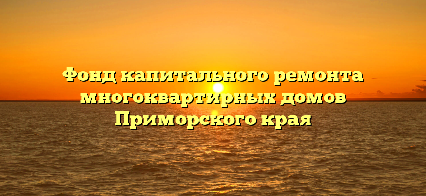 Фонд капитального ремонта многоквартирных домов Приморского края