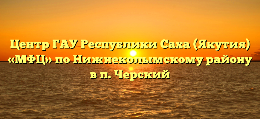 Центр ГАУ Республики Саха (Якутия) «МФЦ» по Нижнеколымскому району в п. Черский