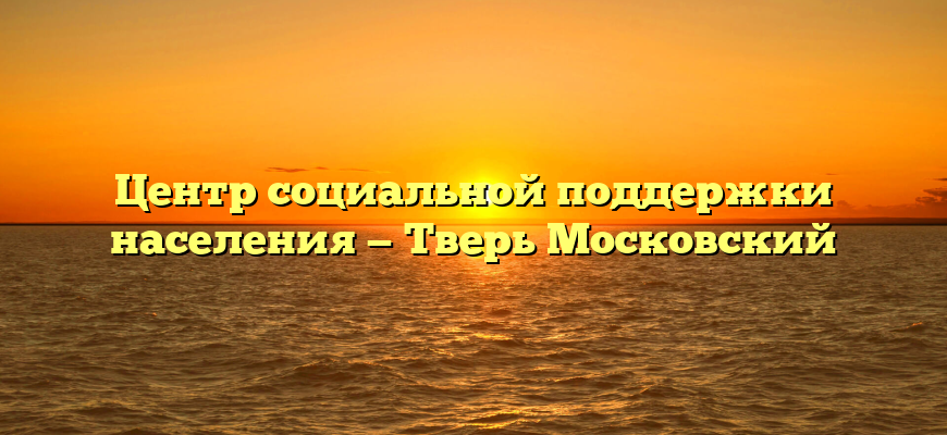 Центр социальной поддержки населения — Тверь Московский