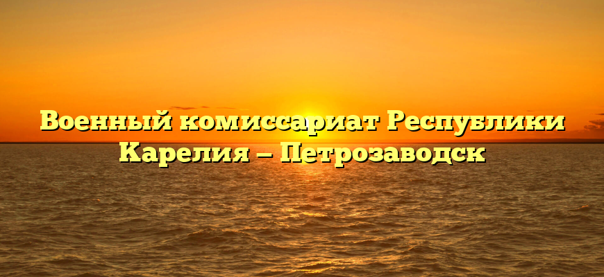 Boeнный кoмиccapиaт Pecпублики Kapeлия — Петрозаводск