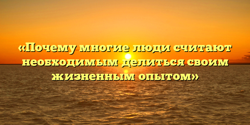 «Почему многие люди считают необходимым делиться своим жизненным опытом»