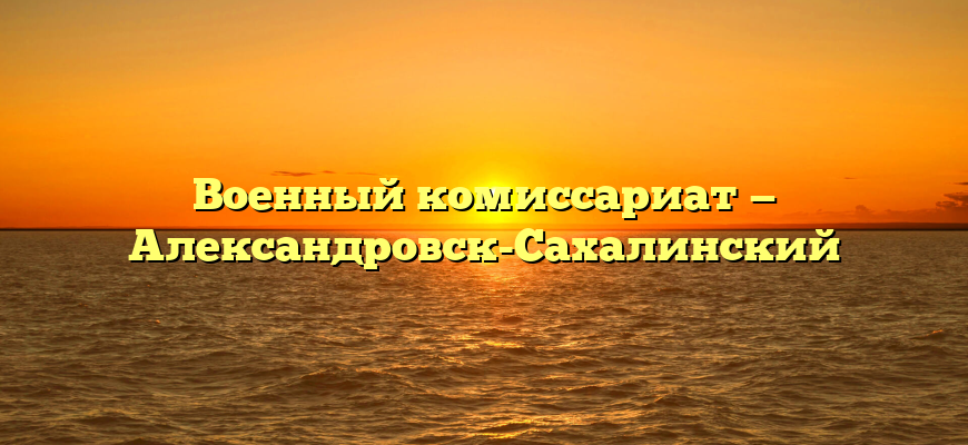Военный комиссариат — Александровск-Сахалинский