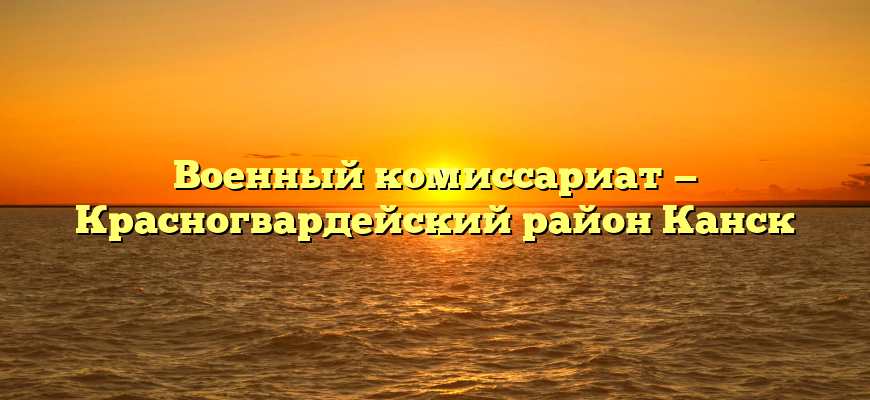 Военный комиссариат — Красногвардейский район Канск