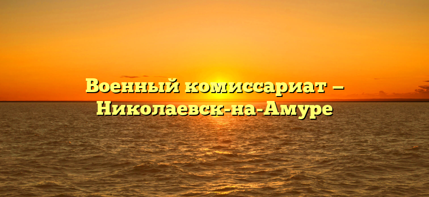Военный комиссариат — Николаевск-на-Амуре