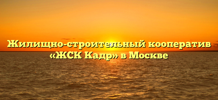 Жилищно-строительный кооператив «ЖСК Кадр» в Москве