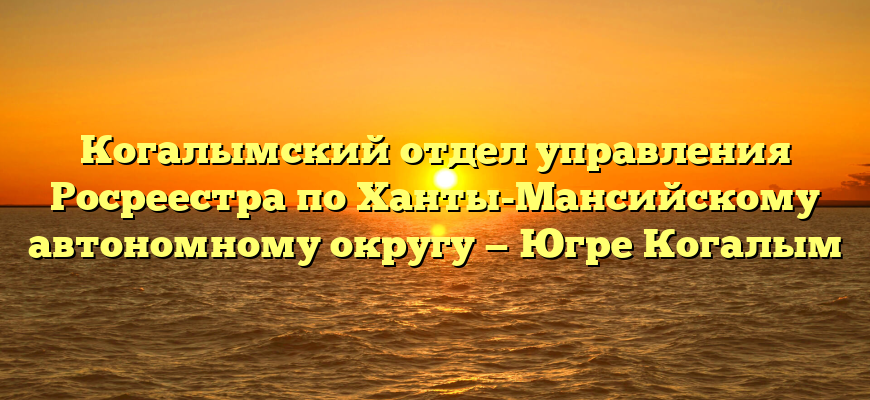 Когалымский отдел управления Росреестра по Ханты-Мансийскому автономному округу — Югре Когалым