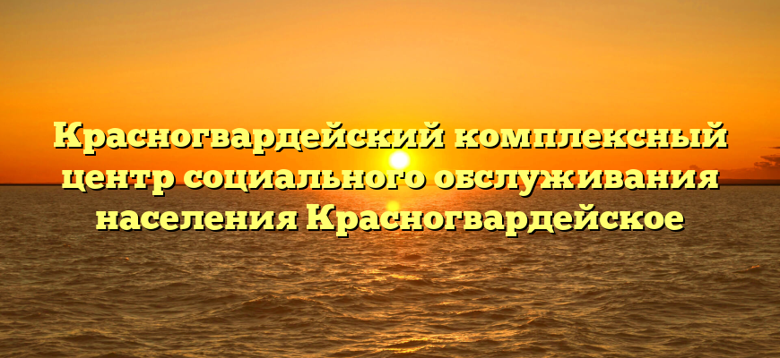 Красногвардейский комплексный центр социального обслуживания населения Красногвардейское