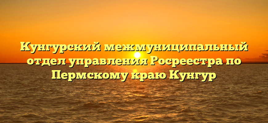 Кунгурский межмуниципальный отдел управления Росреестра по Пермскому краю Кунгур