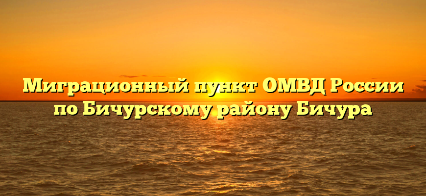 Миграционный пункт ОМВД России по Бичурскому району Бичура