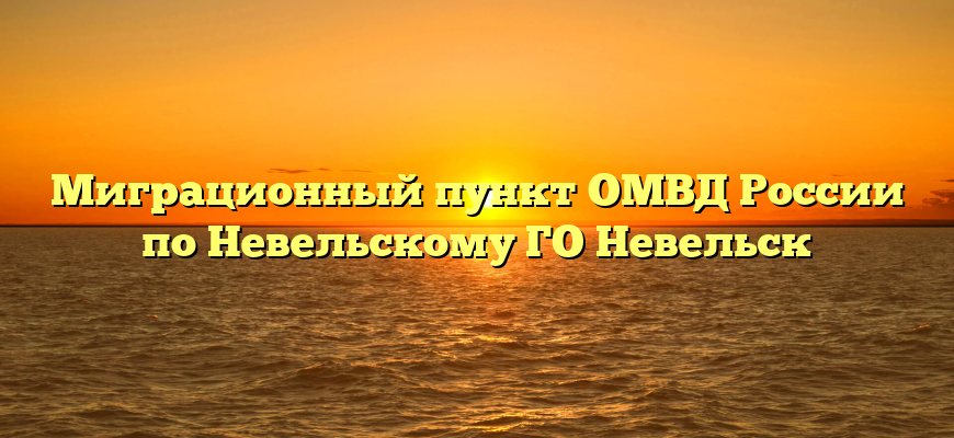 Миграционный пункт ОМВД России по Невельскому ГО Невельск