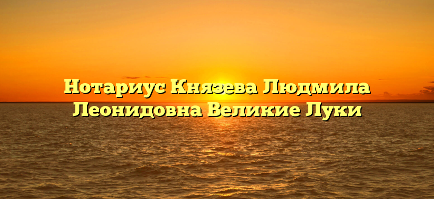 Нотариус Князева Людмила Леонидовна Великие Луки
