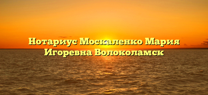 Нотариус Москаленко Мария Игоревна Волоколамск