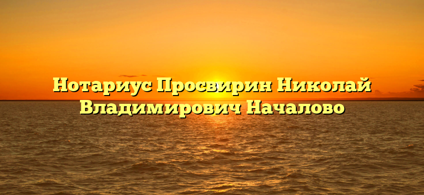Нотариус Просвирин Николай Владимирович Началово