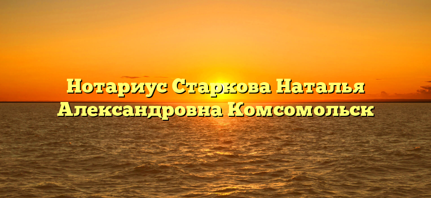 Нотариус Старкова Наталья Александровна Комсомольск
