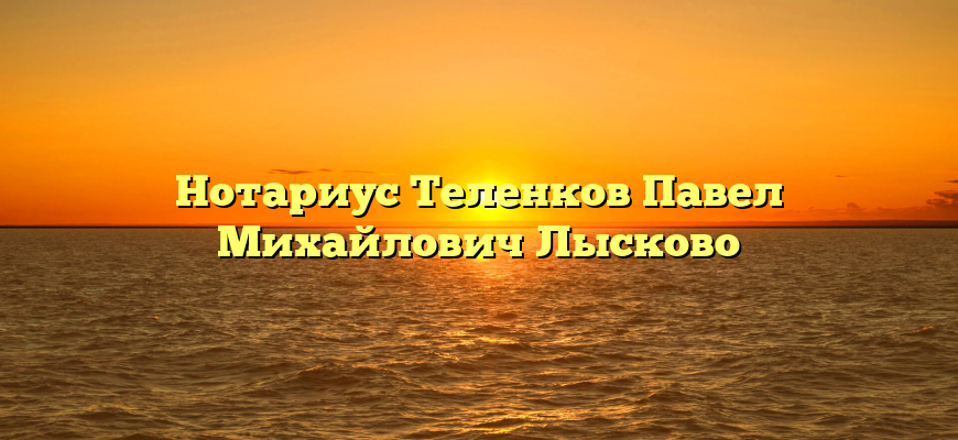 Нотариус Теленков Павел Михайлович Лысково