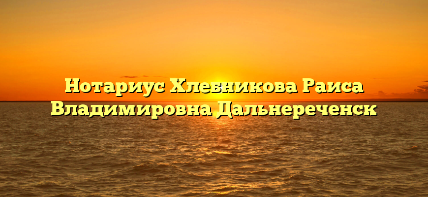 Нотариус Хлебникова Раиса Владимировна Дальнереченск