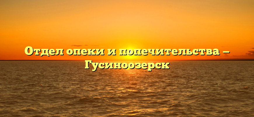 Отдел опеки и попечительства — Гусиноозерск