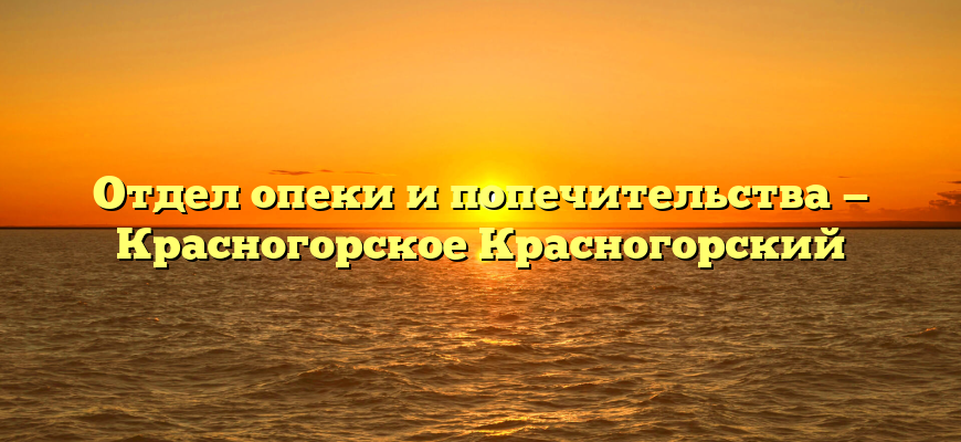 Отдел опеки и попечительства — Красногорское Красногорский