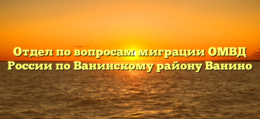 Отдел по вопросам миграции ОМВД России по Ванинскому району Ванино