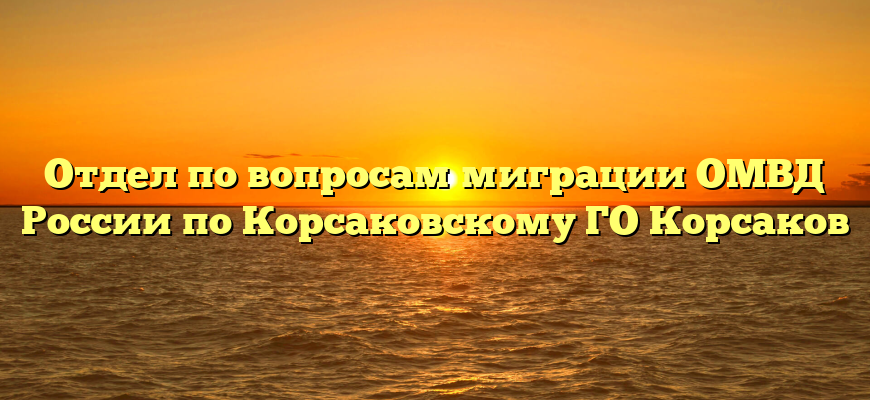 Отдел по вопросам миграции ОМВД России по Корсаковскому ГО Корсаков