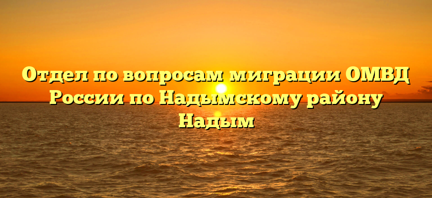 Отдел по вопросам миграции ОМВД России по Надымскому району Надым
