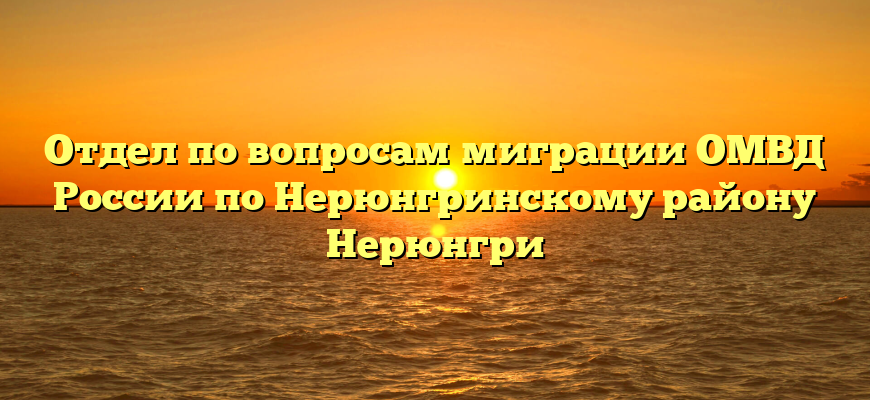 Отдел по вопросам миграции ОМВД России по Нерюнгринскому району Нерюнгри