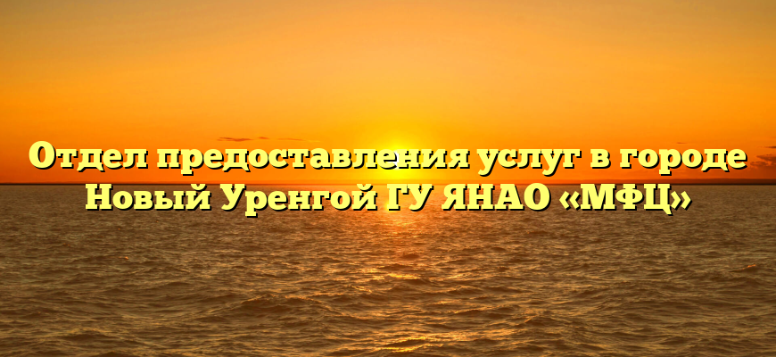 Отдел предоставления услуг в городе Новый Уренгой ГУ ЯНАО «МФЦ»