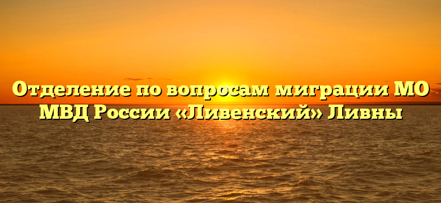 Отделение по вопросам миграции МО МВД России «Ливенский» Ливны