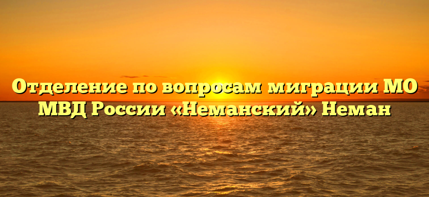 Отделение по вопросам миграции МО МВД России «Неманский» Неман