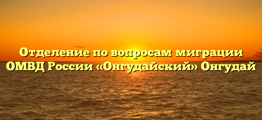 Отделение по вопросам миграции ОМВД России «Онгудайский» Онгудай