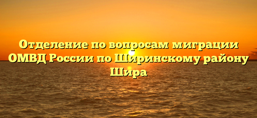 Отделение по вопросам миграции ОМВД России по Ширинскому району Шира