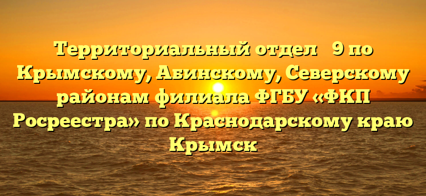Территориальный отдел № 9 по Крымскому, Абинскому, Северскому районам филиала ФГБУ «ФКП Росреестра» по Краснодарскому краю Крымск
