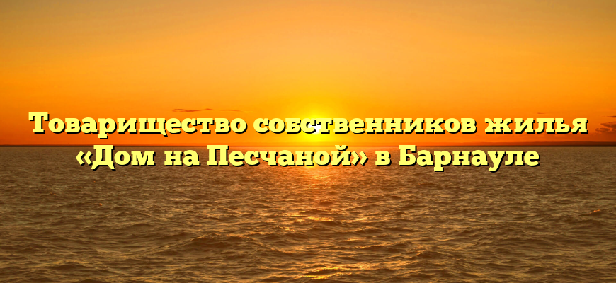 Товарищество собственников жилья «Дом на Песчаной» в Барнауле