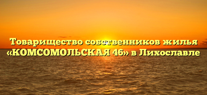 Товарищество собственников жилья «КОМСОМОЛЬСКАЯ 46» в Лихославле