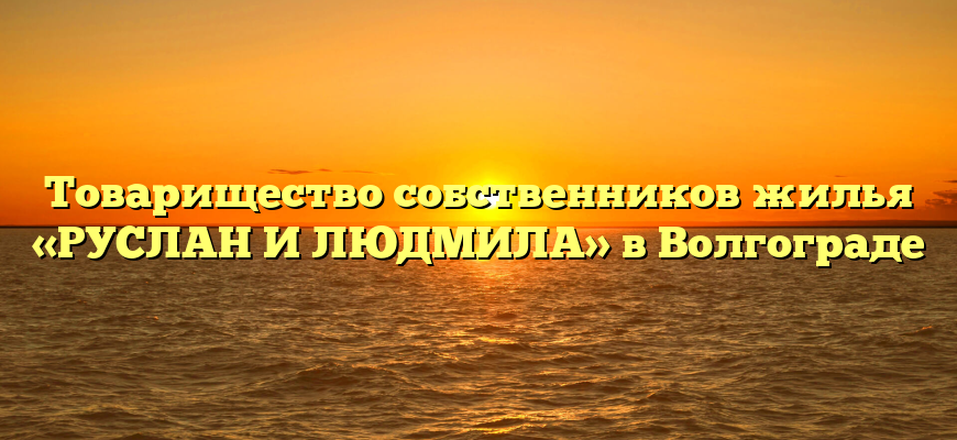 Товарищество собственников жилья «РУСЛАН И ЛЮДМИЛА» в Волгограде