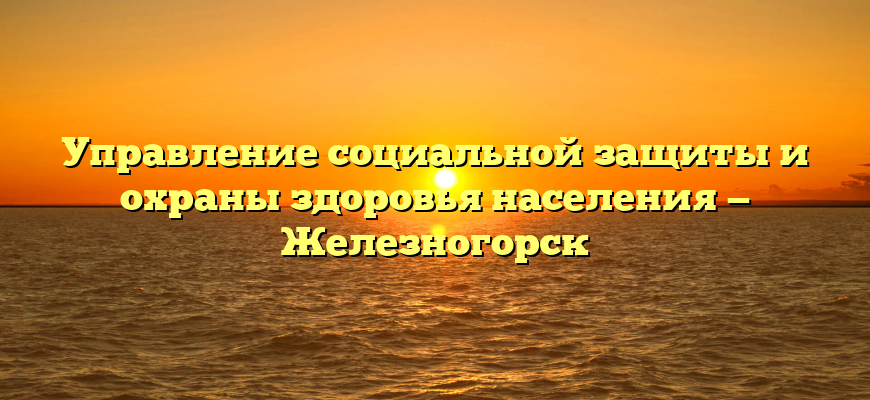 Управление социальной защиты и охраны здоровья населения — Железногорск